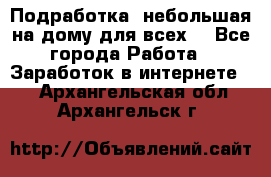 Подработка- небольшая на дому для всех. - Все города Работа » Заработок в интернете   . Архангельская обл.,Архангельск г.